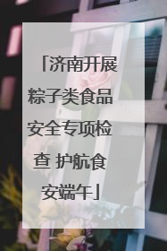 济南开展粽子类食品安全专项检查 护航食安端午