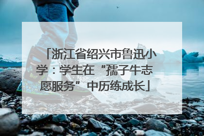 浙江省绍兴市鲁迅小学：学生在“孺子牛志愿服务”中历练成长