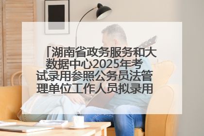 湖南省政务服务和大数据中心2025年考试录用参照公务员法管理单位工作人员拟录用人员名单公示