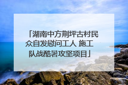 湖南中方荆坪古村民众自发慰问工人 施工队战酷暑攻坚项目