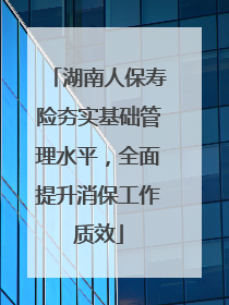 湖南人保寿险夯实基础管理水平，全面提升消保工作质效