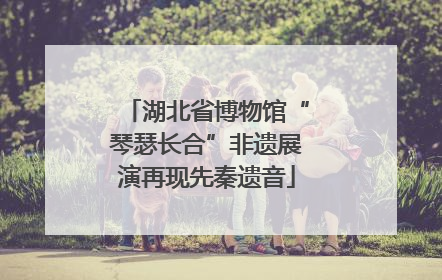 湖北省博物馆“琴瑟长合”非遗展演再现先秦遗音