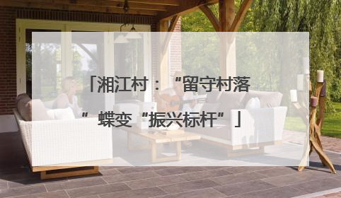 湘江村：“留守村落”蝶变“振兴标杆”