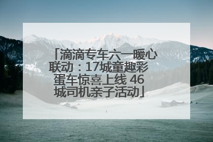 滴滴专车六一暖心联动：17城童趣彩蛋车惊喜上线 46城司机亲子活动