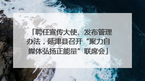 聘任宣传大使、发布管理办法，延津县召开“聚力自媒体弘扬正能量”联席会