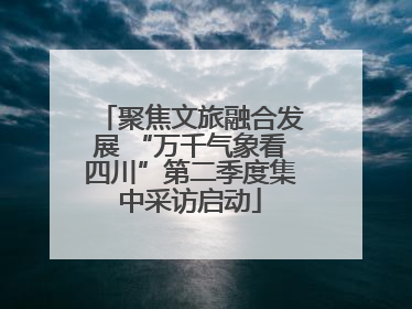 聚焦文旅融合发展 “万千气象看四川”第二季度集中采访启动