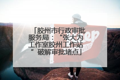 胶州市行政审批服务局：“张大为工作室胶州工作站”破解审批堵点