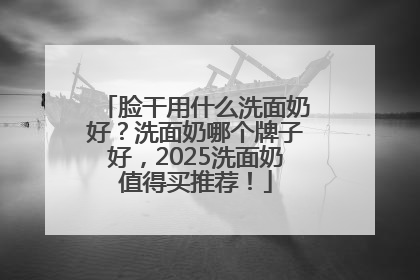 脸干用什么洗面奶好？洗面奶哪个牌子好，2025洗面奶值得买推荐！