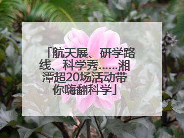 航天展、研学路线、科学秀……湘潭超20场活动带你嗨翻科学