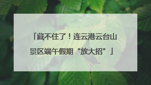 藏不住了！连云港云台山景区端午假期“放大招”