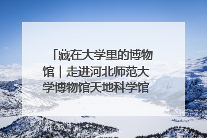 藏在大学里的博物馆｜走进河北师范大学博物馆天地科学馆：在校园里赴一场“宇宙之约”