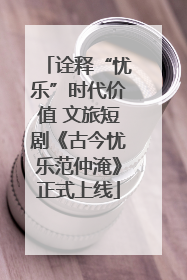 诠释“忧乐”时代价值 文旅短剧《古今忧乐范仲淹》正式上线