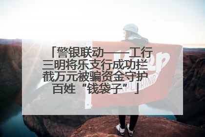 警银联动——工行三明将乐支行成功拦截万元被骗资金守护百姓“钱袋子”