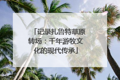 记录扎鲁特草原转场：千年游牧文化的现代传承
