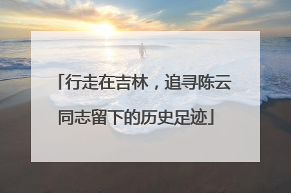 行走在吉林，追寻陈云同志留下的历史足迹