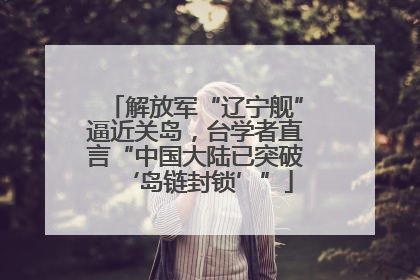 解放军“辽宁舰”逼近关岛，台学者直言“中国大陆已突破‘岛链封锁’”