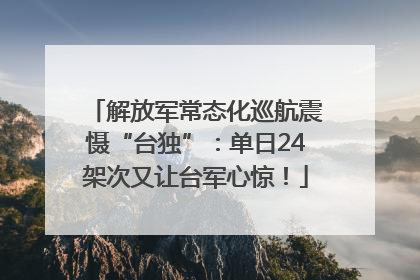 解放军常态化巡航震慑“台独”：单日24架次又让台军心惊！