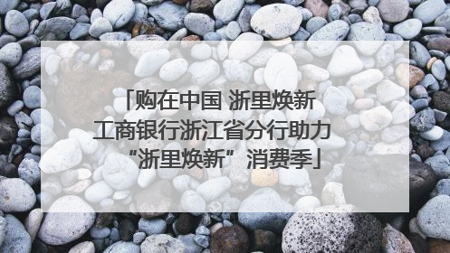 购在中国 浙里焕新 工商银行浙江省分行助力“浙里焕新”消费季