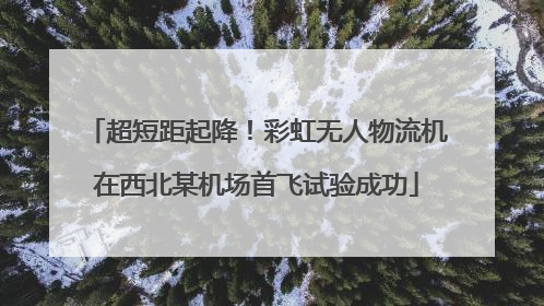 超短距起降！彩虹无人物流机在西北某机场首飞试验成功