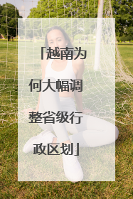 越南为何大幅调整省级行政区划