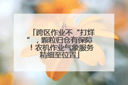 跨区作业不“打烊”，颗粒归仓有保障！农机作业气象服务精细至位置