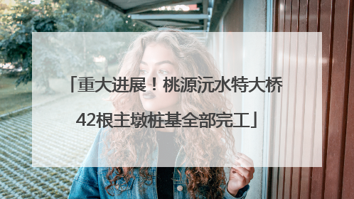 重大进展！桃源沅水特大桥42根主墩桩基全部完工
