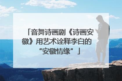 音舞诗画剧《诗画安徽》用艺术诠释李白的 “安徽情缘”