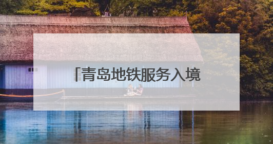 青岛地铁服务入境旅游“三件套”：服务多语化、支付无感化、体验本土化