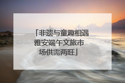 非遗与童趣相遇 雅安端午文旅市场供需两旺