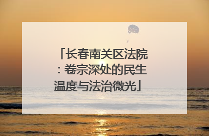 长春南关区法院：卷宗深处的民生温度与法治微光