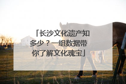 长沙文化遗产知多少？一组数据带你了解文化瑰宝