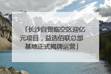 长沙自贸临空区迎亿元项目，益选佰联总部基地正式揭牌运营