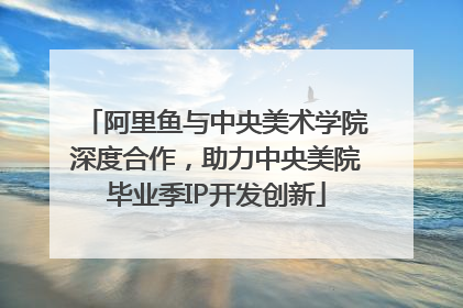 阿里鱼与中央美术学院深度合作，助力中央美院毕业季IP开发创新