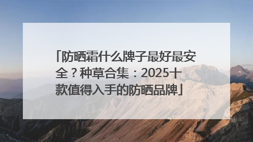 防晒霜什么牌子最好最安全？种草合集：2025十款值得入手的防晒品牌
