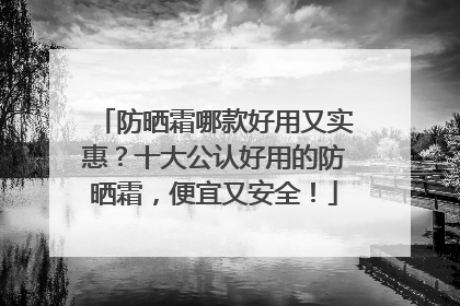防晒霜哪款好用又实惠？十大公认好用的防晒霜，便宜又安全！