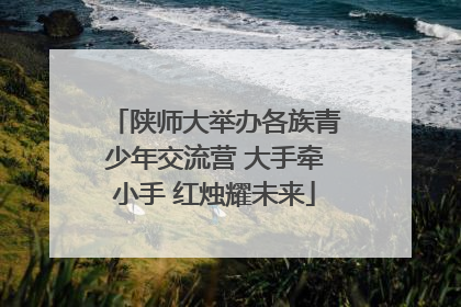 陕师大举办各族青少年交流营 大手牵小手 红烛耀未来