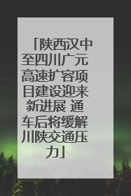 陕西汉中至四川广元高速扩容项目建设迎来新进展 通车后将缓解川陕交通压力