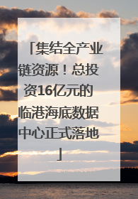 集结全产业链资源！总投资16亿元的临港海底数据中心正式落地
