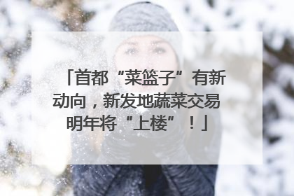 首都“菜篮子”有新动向，新发地蔬菜交易明年将“上楼”！