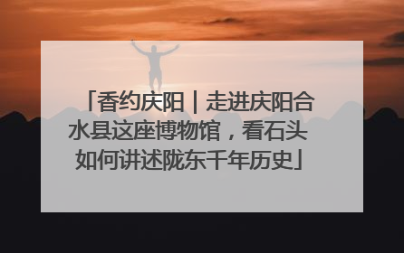 香约庆阳｜走进庆阳合水县这座博物馆，看石头如何讲述陇东千年历史