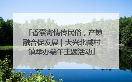 香囊寄情传民俗，产镇融合促发展｜大兴北臧村镇举办端午主题活动