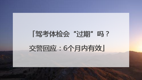 驾考体检会“过期”吗？交警回应：6个月内有效
