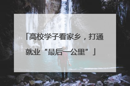 高校学子看家乡，打通就业“最后一公里”
