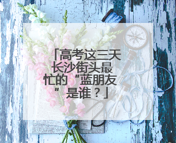 高考这三天 长沙街头最忙的“蓝朋友”是谁？