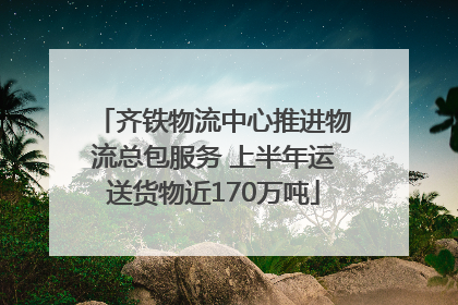 齐铁物流中心推进物流总包服务 上半年运送货物近170万吨