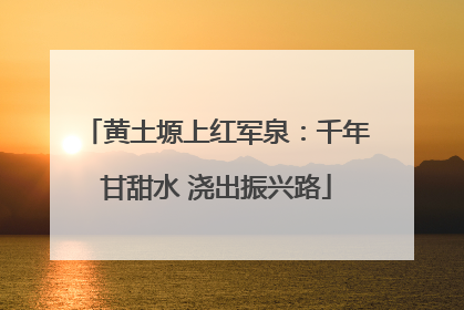 黄土塬上红军泉：千年甘甜水 浇出振兴路