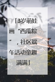 3岁萌娃画“西瓜粽”，社区端午活动童趣满满