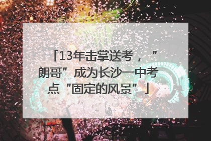 13年击掌送考，“朗哥”成为长沙一中考点“固定的风景”