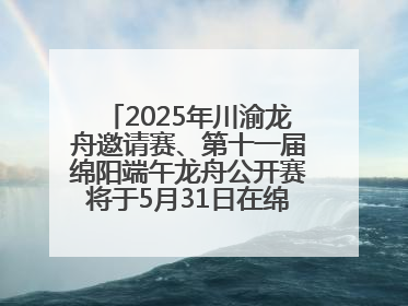 2025年川渝龙舟邀请赛、第十一届绵阳端午龙舟公开赛将于5月31日在绵阳仙海开赛