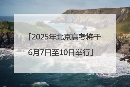 2025年北京高考将于6月7日至10日举行